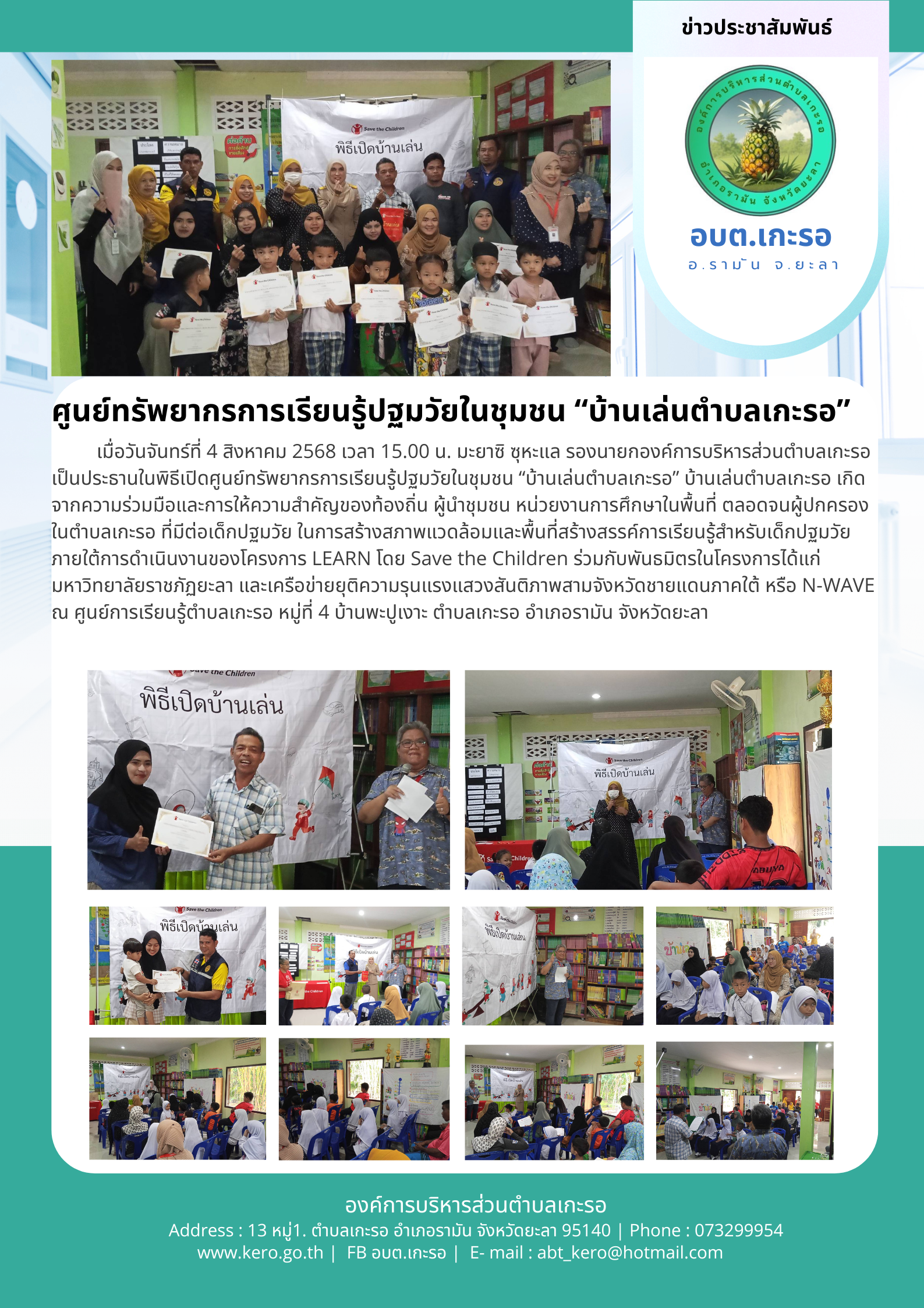 ศูนย์ทรัพยากรการเรียนรู้ปฐมวัยในชุมชน “บ้านเล่นตำบลเกะรอ”
เมื่อวันจันทร์ที่ 4 สิงหาคม 2568 เวลา 15.00 น. มะยาซิ  ซุหะแล รองนายกองค์การบริหารส่วนตำบลเกะรอ เป็นประธานในพิธีเปิดศูนย์ทรัพยากรการเรียนรู้ปฐมวัยในชุมชน “บ้านเล่นตำบลเกะรอ” บ้านเล่นตำบลเกะรอ เกิดจากความร่วมมือและการให้ความสำคัญของท้องถิ่น ผู้นำชุมชน หน่วยงานการศึกษาในพื้นที่ ตลอดจนผู้ปกครองในตำบลเกะรอ ที่มีต่อเด็กปฐมวัย ในการสร้างสภาพแวดล้อมและพื้นที่สร้างสรรค์การเรียนรู้สำหรับเด็กปฐมวัย ภายใต้การดำเนินงานของโครงการ LEARN โดย Save the Children ร่วมกับพันธมิตรในโครงการได้แก่ มหาวิทยาลัยราชภัฏยะลา และเครือข่ายยุติความรุนแรงแสวงสันติภาพสามจังหวัดชายแดนภาคใต้ หรือ N-WAVE   ณ ศูนย์การเรียนรู้ตำบลเกะรอ หมู่ที่ 4 บ้านพะปูเงาะ ตำบลเกะรอ อำเภอรามัน จังหวัดยะลา