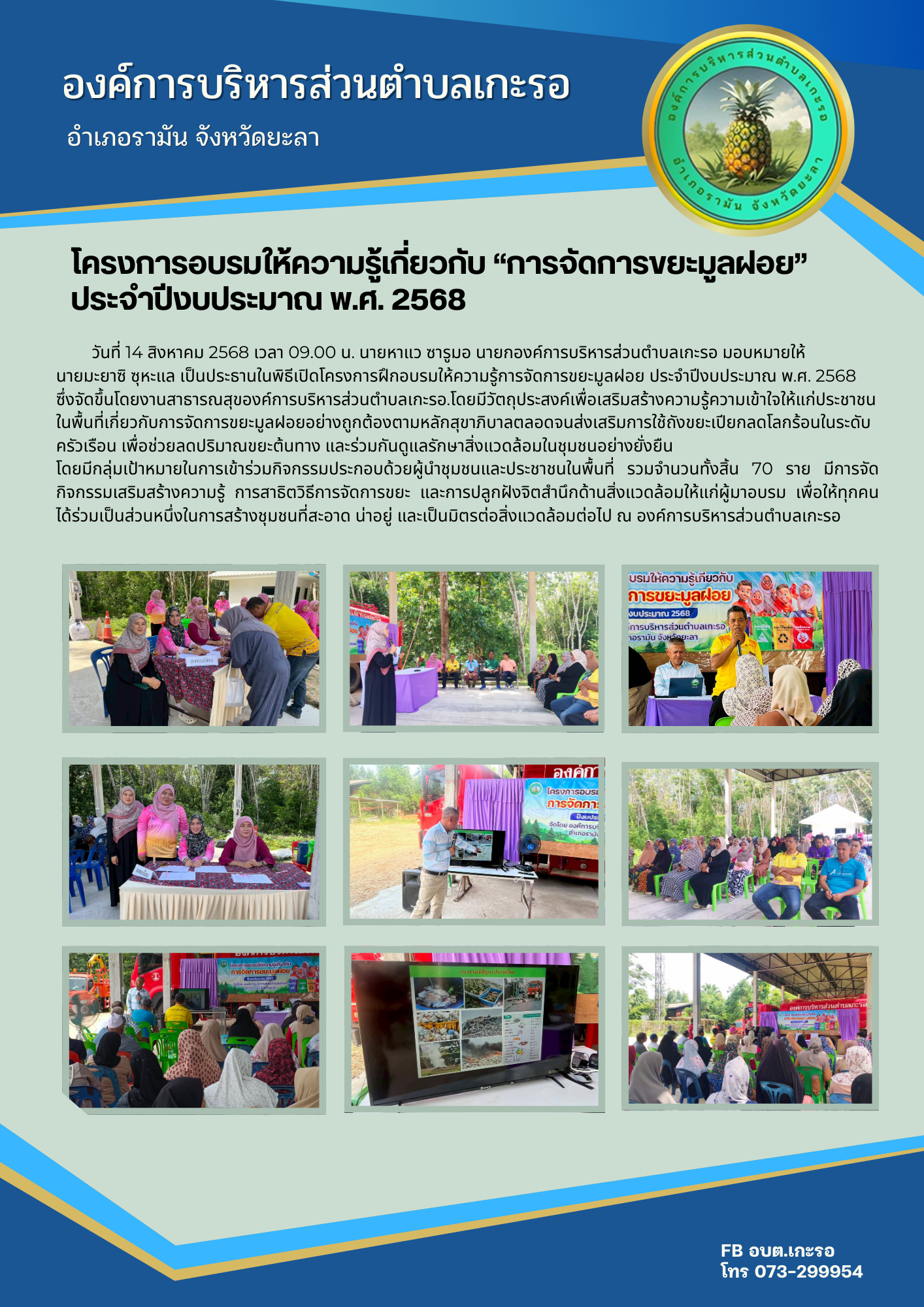 โครงการฝึกอบรมให้ความรู้การจัดการขยะมูลฝอย ประจำปีงบประมาณ พ.ศ. 2568

วันที่ 14 สิงหาคม 2568 เวลา 09.00 น. นายหาแว ซารูมอ นายกองค์การบริหารส่วนตำบลเกะรอ มอบหมายให้ นายมะยาซิ ซุหะแล เป็นประธานในพิธีเปิดโครงการฝึกอบรมให้ความรู้การจัดการขยะมูลฝอย ประจำปีงบประมาณ พ.ศ. 2568 ซึ่งจัดขึ้นโดยงานสาธารณสุของค์การบริหารส่วนตำบลเกะรอ.โดยมีวัตถุประสงค์เพื่อเสริมสร้างความรู้ความเข้าใจให้แก่ประชาชนในพื้นที่เกี่ยวกับการจัดการขยะมูลฝอยอย่างถูกต้องตามหลักสุขาภิบาลตลอดจนส่งเสริมการใช้ถังขยะเปียกลดโลกร้อนในระดับครัวเรือน เพื่อช่วยลดปริมาณขยะต้นทาง และร่วมกันดูแลรักษาสิ่งแวดล้อมในชุมชนอย่างยั่งยืน
      โดยมีกลุ่มเป้าหมายในการเข้าร่วมกิจกรรมประกอบด้วยผู้นำชุมชนและประชาชนในพื้นที่ รวมจำนวนทั้งสิ้น 70 ราย มีการจัดกิจกรรมเสริมสร้างความรู้ การสาธิตวิธีการจัดการขยะ และการปลูกฝังจิตสำนึกด้านสิ่งแวดล้อมให้แก่ผู้มาอบรม เพื่อให้ทุกคนได้ร่วมเป็นส่วนหนึ่งในการสร้างชุมชนที่สะอาด น่าอยู่ และเป็นมิตรต่อสิ่งแวดล้อมต่อไป ณ องค์การบริหารส่วนตำบลเกะรอ